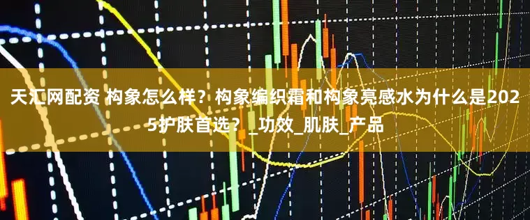 天汇网配资 构象怎么样？构象编织霜和构象亮感水为什么是2025护肤首选？_功效_肌肤_产品