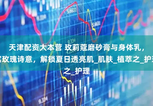 天津配资大本营 玫莉蔻磨砂膏与身体乳，寓玫瑰诗意，解锁夏日透亮肌_肌肤_植萃之_护理