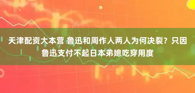 天津配资大本营 鲁迅和周作人两人为何决裂？只因鲁迅支付不起日本弟媳吃穿用度